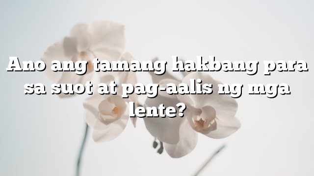 Ano ang tamang hakbang para sa suot at pag-aalis ng mga lente?