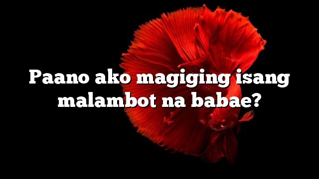 Paano ako magiging isang malambot na babae?