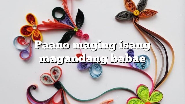 Paano maging isang magandang babae