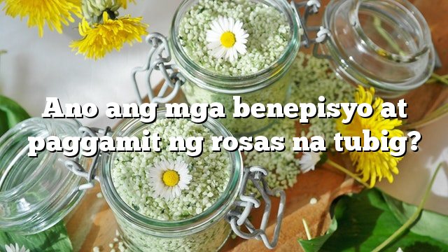 Ano ang mga benepisyo at paggamit ng rosas na tubig?