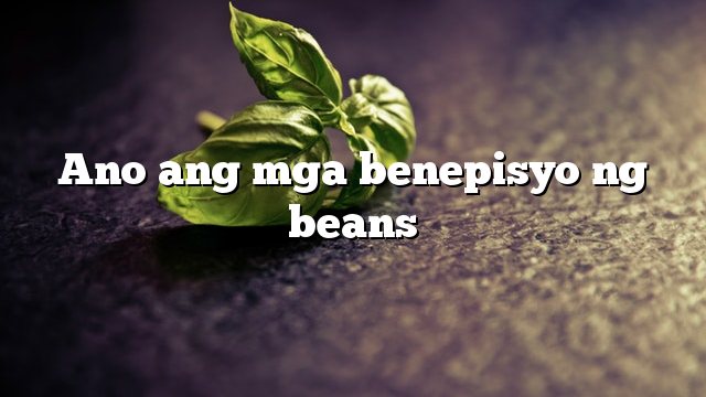 Ano ang mga benepisyo ng beans