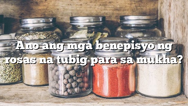 Ano ang mga benepisyo ng rosas na tubig para sa mukha?