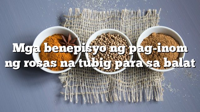 Mga benepisyo ng pag-inom ng rosas na tubig para sa balat