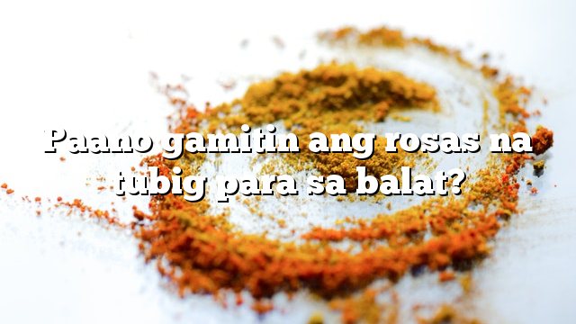 Paano gamitin ang rosas na tubig para sa balat?