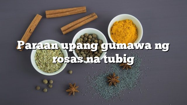 Paraan upang gumawa ng rosas na tubig